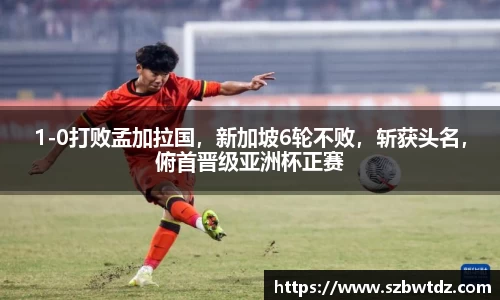 1-0打败孟加拉国，新加坡6轮不败，斩获头名，俯首晋级亚洲杯正赛
