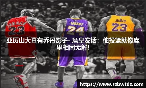 亚历山大真有乔丹影子- 詹皇发话：他投篮就像库里相同无解!