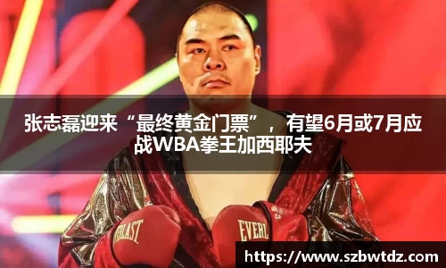 张志磊迎来“最终黄金门票”，有望6月或7月应战WBA拳王加西耶夫